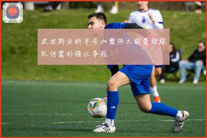 皮尔斯分析字母加盟热火前景称球队仍需补强以争冠
