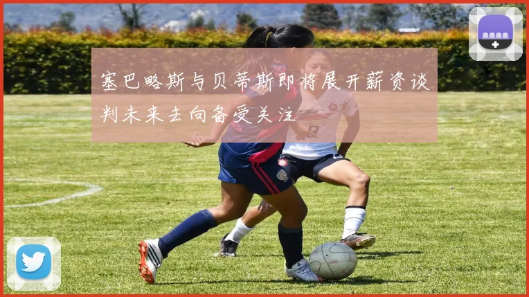 塞巴略斯与贝蒂斯即将展开薪资谈判未来去向备受关注