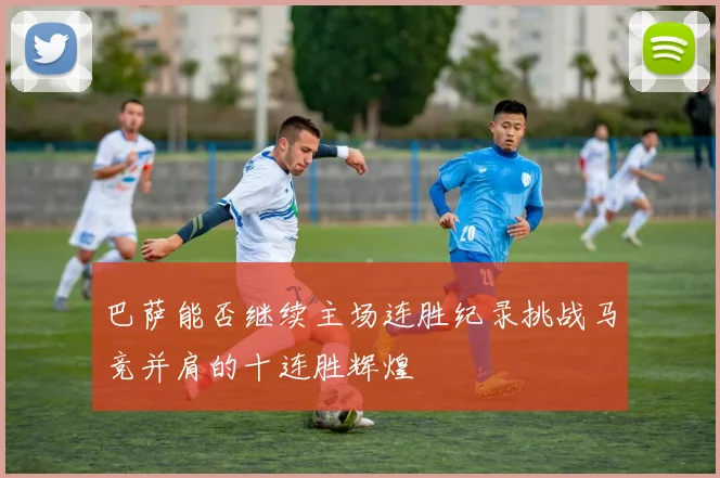 巴萨能否继续主场连胜纪录挑战马竞并肩的十连胜辉煌