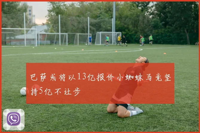 巴萨或将以13亿报价小蜘蛛马竞坚持5亿不让步