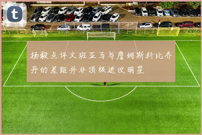 杨毅点评文班亚马与詹姆斯科比乔丹的差距并非顶级进攻明星