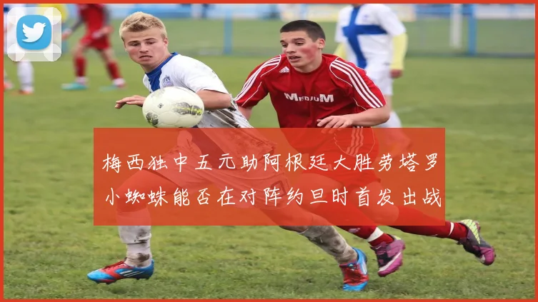 梅西独中五元助阿根廷大胜劳塔罗小蜘蛛能否在对阵约旦时首发出战