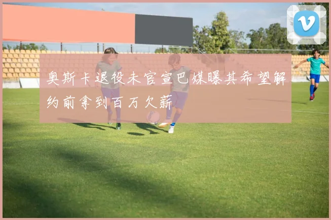奥斯卡退役未官宣巴媒曝其希望解约前拿到百万欠薪