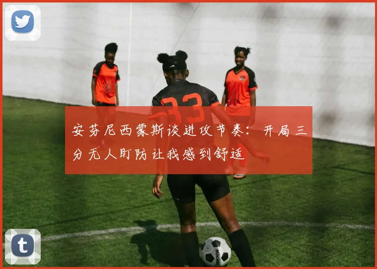 安芬尼西蒙斯谈进攻节奏：开局三分无人盯防让我感到舒适