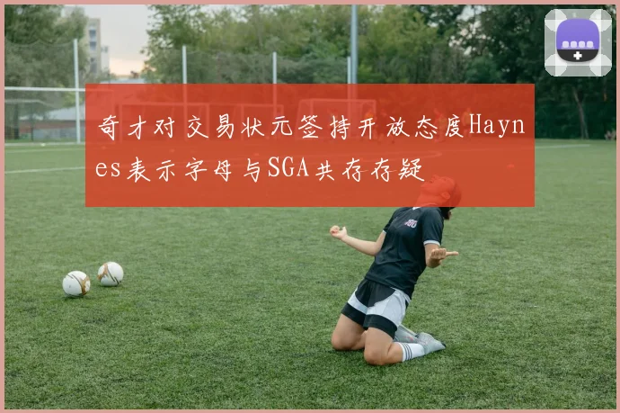 奇才对交易状元签持开放态度Haynes表示字母与SGA共存存疑