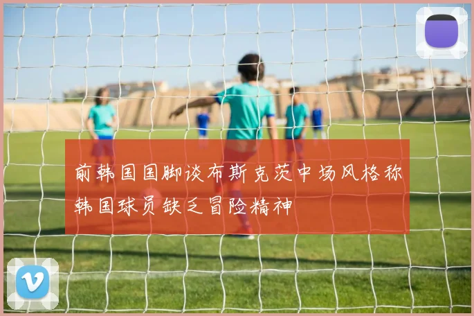 前韩国国脚谈布斯克茨中场风格称韩国球员缺乏冒险精神
