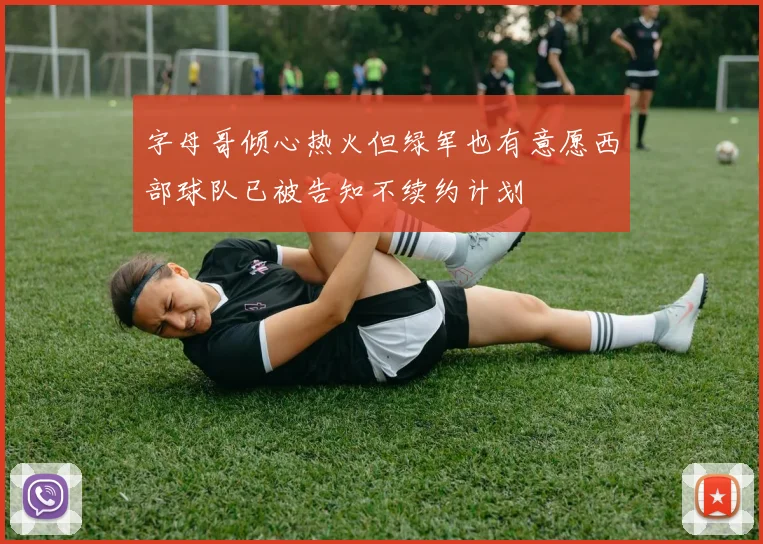 字母哥倾心热火但绿军也有意愿西部球队已被告知不续约计划
