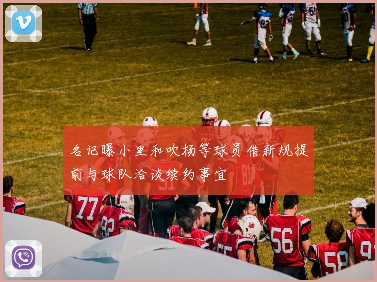 名记曝小里和吹杨等球员借新规提前与球队洽谈续约事宜