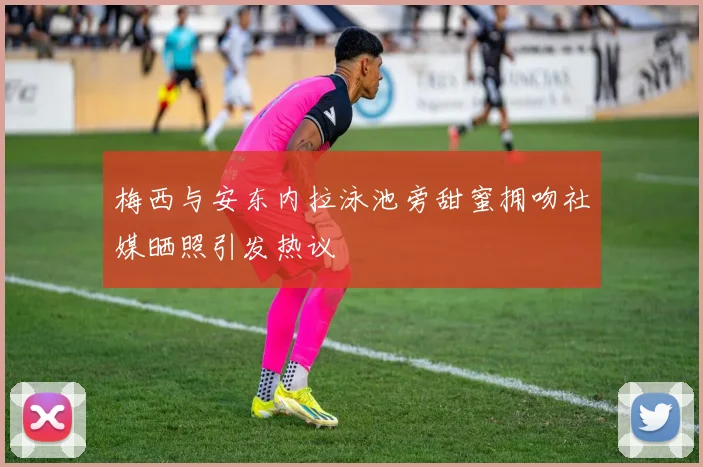 梅西与安东内拉泳池旁甜蜜拥吻社媒晒照引发热议