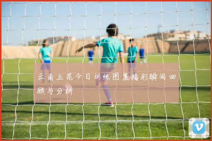 云南玉昆今日训练图集精彩瞬间回顾与分析
