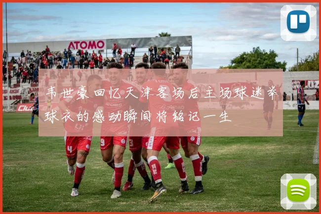 韦世豪回忆天津客场后主场球迷举球衣的感动瞬间将铭记一生