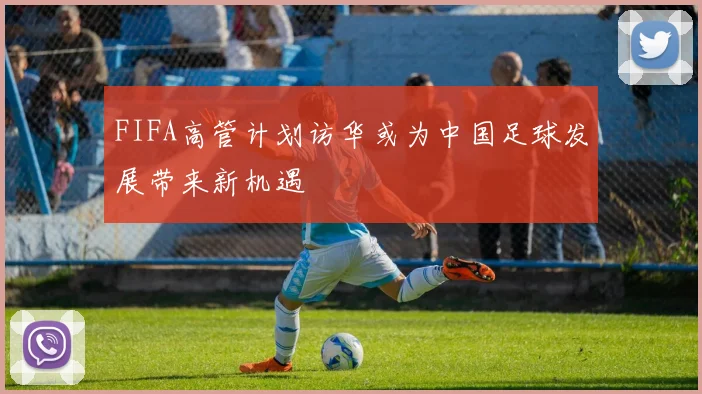 FIFA高管计划访华或为中国足球发展带来新机遇