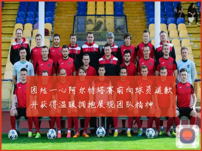 团结一心阿尔特塔赛前向球员道歉并获得温暖拥抱展现团队精神