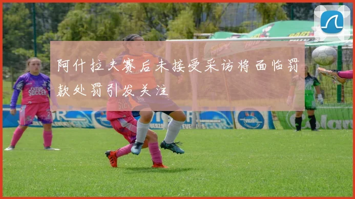 阿什拉夫赛后未接受采访将面临罚款处罚引发关注