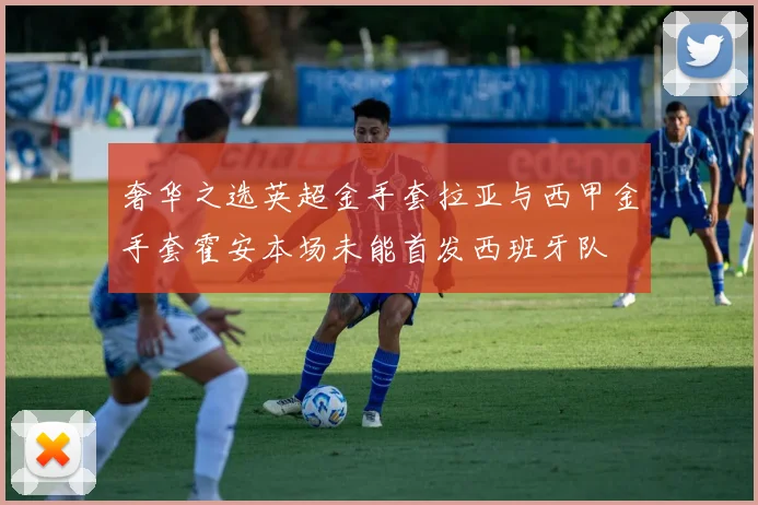 奢华之选英超金手套拉亚与西甲金手套霍安本场未能首发西班牙队