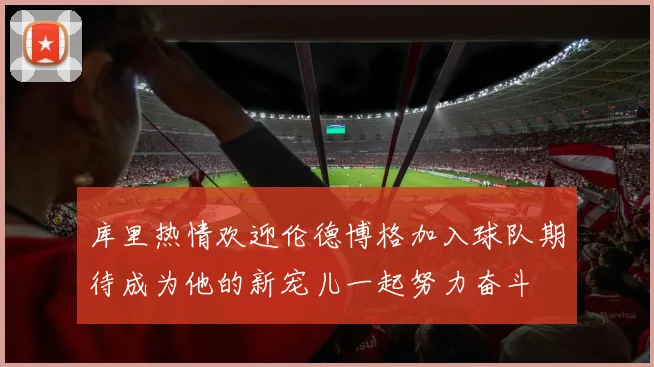 库里热情欢迎伦德博格加入球队期待成为他的新宠儿一起努力奋斗