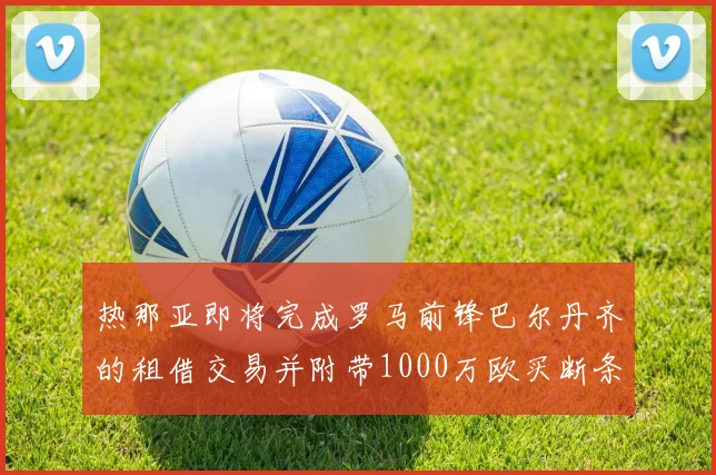 热那亚即将完成罗马前锋巴尔丹齐的租借交易并附带1000万欧买断条款