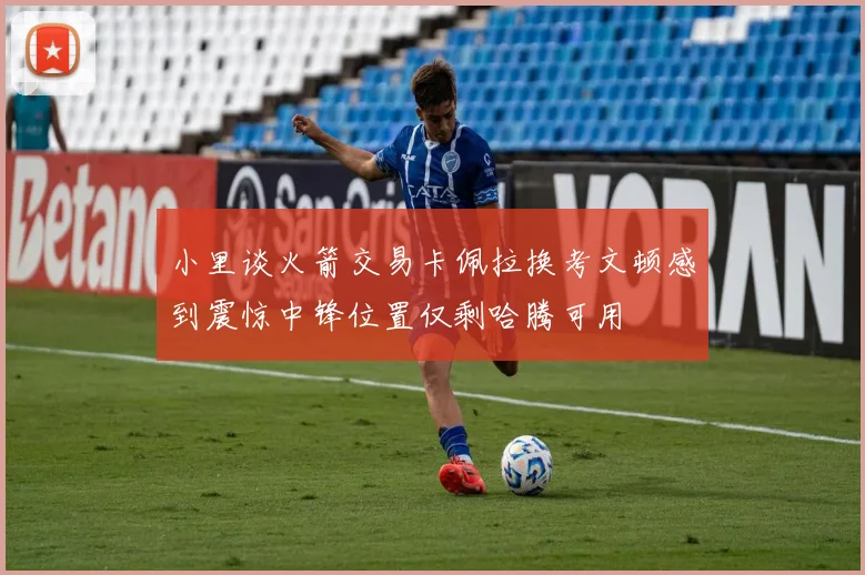小里谈火箭交易卡佩拉换考文顿感到震惊中锋位置仅剩哈腾可用