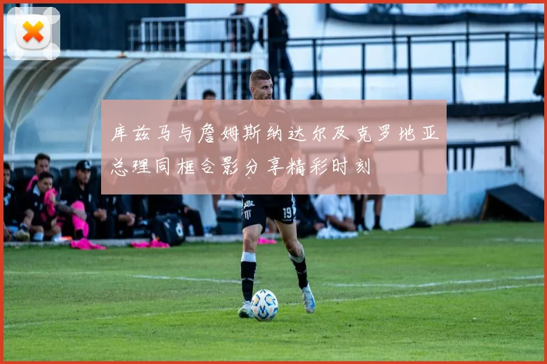 库兹马与詹姆斯纳达尔及克罗地亚总理同框合影分享精彩时刻