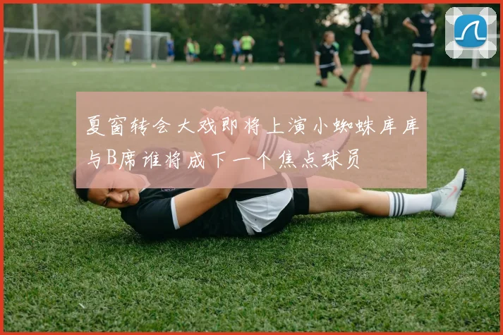 夏窗转会大戏即将上演小蜘蛛库库与B席谁将成下一个焦点球员