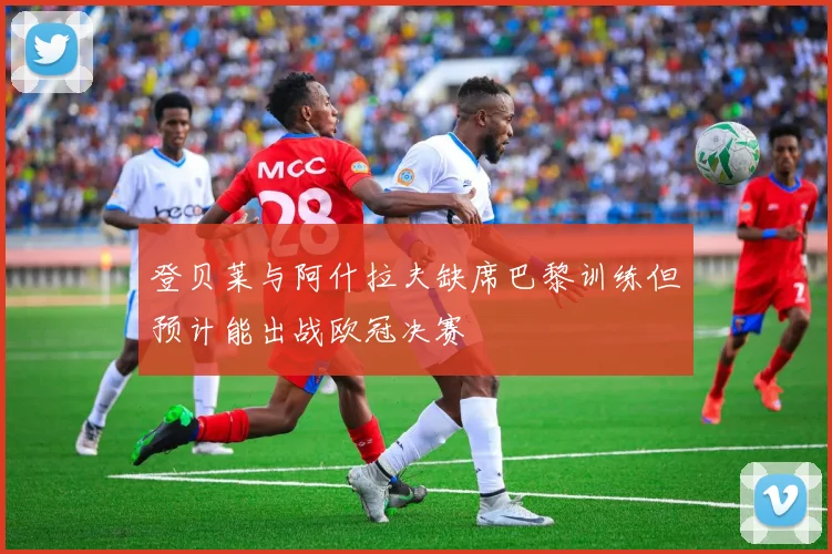 登贝莱与阿什拉夫缺席巴黎训练但预计能出战欧冠决赛