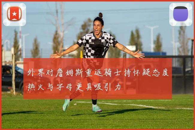 外界对詹姆斯重返骑士持怀疑态度热火与字母更具吸引力