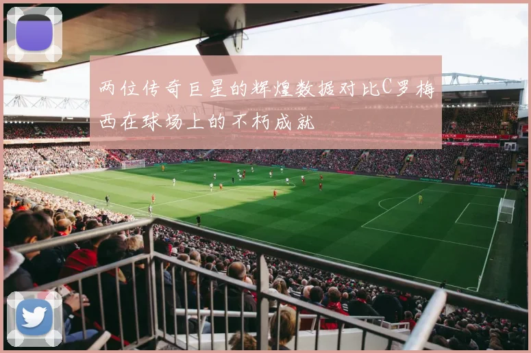 两位传奇巨星的辉煌数据对比C罗梅西在球场上的不朽成就