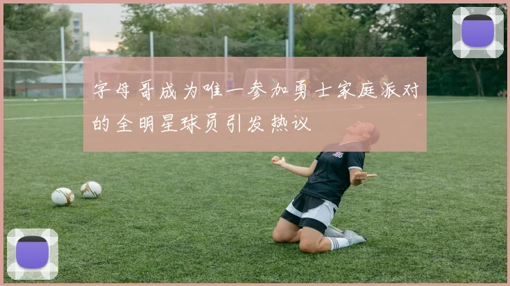 字母哥成为唯一参加勇士家庭派对的全明星球员引发热议