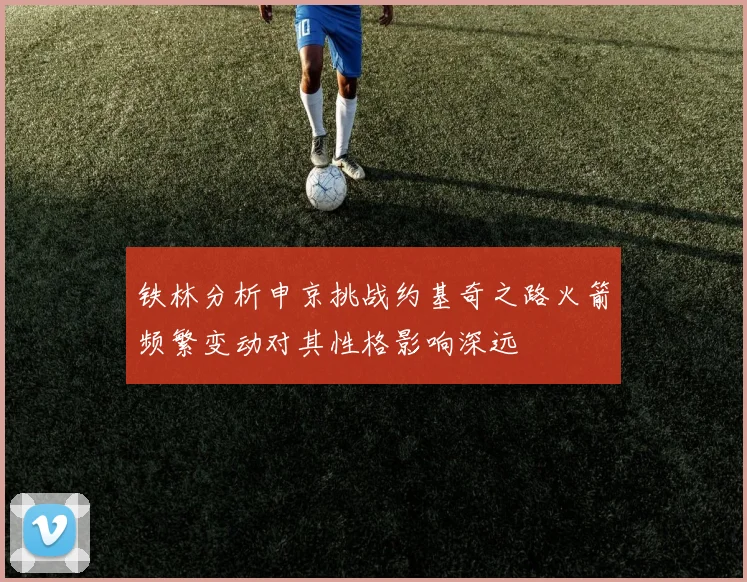 铁林分析申京挑战约基奇之路火箭频繁变动对其性格影响深远